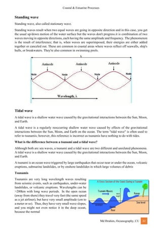 Coastal & Estuarine Processes
Md Ibrahim, Oceanography, CU 22
Standing wave
Standing wave, also called stationary wave.
Standing waves result when two equal waves are going in opposite direction and in this case, you get
the usual up/down motion of the water surface but the waves don't progress.it is combination of two
waves moving in opposite directions, each having the same amplitude and frequency. The phenomenon
is the result of interference; that is, when waves are superimposed, their energies are either added
together or canceled out. These are common in coastal areas where waves reflect off seawalls, ship's
hulls, or breakwaters. They're also common in swimming pools.
Tidal wave
A tidal wave is a shallow water wave caused by the gravitational interactions between the Sun, Moon,
and Earth.
A tidal wave is a regularly reoccurring shallow water wave caused by effects of the gravitational
interactions between the Sun, Moon, and Earth on the ocean. The term "tidal wave" is often used to
refer to tsunamis; however, this reference is incorrect as tsunamis have nothing to do with tides.
What is the difference between a tsunami and a tidal wave?
Although both are sea waves, a tsunami and a tidal wave are two different and unrelated phenomena.
A tidal wave is a shallow water wave caused by the gravitational interactions between the Sun, Moon,
and Earth.
A tsunami is an ocean wave triggered by large earthquakes that occur near or under the ocean, volcanic
eruptions, submarine landslides, or by onshore landslides in which large volumes of debris
Tsunamis
Tsunamis are very long wavelength waves resulting
from seismic events, such as earthquakes, under-water
landslides, or volcanic eruptions. Wavelengths can be
>200km with long wave periods. In the open ocean
(away from shore) they travel very fast (the same speed
as a jet airliner), but have very small amplitude (cm to
a meter or so). Thus, they have very small wave slopes,
and you might not even notice it in the deep ocean,
because the normal
 