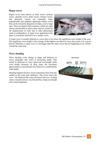 Coastal & Estuarine Processes
Md Ibrahim, Oceanography, CU 24
Rogue waves
Rogue waves (also known as freak waves, monster
waves, episodic waves, killer waves, extreme waves,
and abnormal waves) are unusually large,
unpredictable and suddenly appearing surface waves
that can be extremely dangerous to ships, even to large
ones. They are distinct from tsunamis, which are often
almost unnoticeable in deep waters and are caused by
the displacement of water due to other phenomena
(such as earthquakes). A rogue wave appearing at the
shore is sometimes referred to as a sneaker wave.
A rogue wave is usually defined as a wave that is two times the significant wave height of the area.
The significant wave height is the average of the highest one-third of waves that occur over a given
period. Therefore, a rogue wave is a lot bigger than the other waves that are happening in its vicinity
around the same time.
Wave shoaling
Wave shoaling is the change in shape and behavior as
waves propagate into water of decreasing depth. This
results in decreases in wave speed and wavelength while
wave height increases. In deep water, the waveform
approximates a sinusoid and wave behavior is unaffected by
water depth.
Shoaling happens because waves experience force from the
seabed as the water gets shallower. This slows down the
wave – the shallower the water, the slower the wave. In deep
water, a tsunami moves very fast and has a long wavelength
and a small amplitude.
 