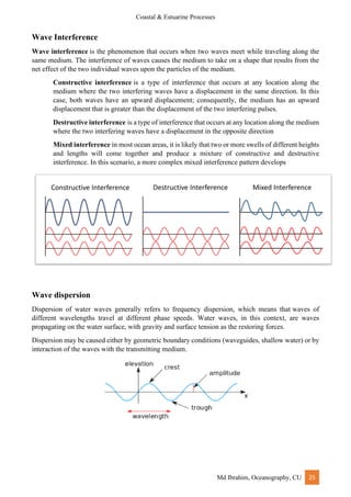 Coastal & Estuarine Processes
Md Ibrahim, Oceanography, CU 25
Wave Interference
Wave interference is the phenomenon that occurs when two waves meet while traveling along the
same medium. The interference of waves causes the medium to take on a shape that results from the
net effect of the two individual waves upon the particles of the medium.
Constructive interference is a type of interference that occurs at any location along the
medium where the two interfering waves have a displacement in the same direction. In this
case, both waves have an upward displacement; consequently, the medium has an upward
displacement that is greater than the displacement of the two interfering pulses.
Destructive interference is a type of interference that occurs at any location along the medium
where the two interfering waves have a displacement in the opposite direction
Mixed interference in most ocean areas, it is likely that two or more swells of different heights
and lengths will come together and produce a mixture of constructive and destructive
interference. In this scenario, a more complex mixed interference pattern develops
Wave dispersion
Dispersion of water waves generally refers to frequency dispersion, which means that waves of
different wavelengths travel at different phase speeds. Water waves, in this context, are waves
propagating on the water surface, with gravity and surface tension as the restoring forces.
Dispersion may be caused either by geometric boundary conditions (waveguides, shallow water) or by
interaction of the waves with the transmitting medium.
 