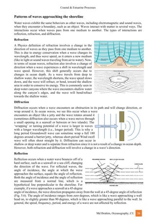 Coastal & Estuarine Processes
Md Ibrahim, Oceanography, CU 26
Patterns of waves approaching the shoreline
Water waves exhibit the same behaviors as other waves, including electromagnetic and sound waves,
when they encounter a boundary, such as an object. Waves interact with matter in several ways. The
interactions occur when waves pass from one medium to another. The types of interactions are
reflection, refraction, and diffraction.
Refraction
A Physics definition of refraction involves a change in the
direction of waves as they pass from one medium to another.
This is due to energy conservation when a wave changes its
wavelength, and thus wave speed, as it enters a new medium
(like in light or sound waves traveling from air to water). Now,
in terms of ocean waves, refraction also involves a change of
direction when a wave experiences a shift in wavelength and
wave speed. However, this shift generally occurs due to
changes in ocean depth. As a wave travels from deep to
shallow water, the wavelength shortens, the wave speed slows
down, and the wave will refract, or bend, toward the shallow
area in order to conserve its energy. This is commonly seen in
deep water canyons where the wave encounters shallow water
along the canyon’s edges, and the wave will bend/refract
towards the shallow water.
Diffraction
Diffraction occurs when a wave encounters an obstruction in its path and will change direction, or
wrap around it. In ocean waves, we see this occur when a wave
encounters an object like a jetty and the wave rotates around it
(sometimes diffraction also occurs when a wave moves through
a small opening in a seawall or between or two islands). The
‘wrapping’ or turning potential of a wave is larger in waves
with a longer wavelength (i.e., longer period). This is why a
long period Groundswell wave can sometime wrap a full 180
degrees around a barrier/jetty, whereas short-period Wind swell
wave will often shoot straight by it. Diffraction can occur in
shallow or deep water and is separate from refraction since it is not a result of a change in ocean depth.
However, both refraction and diffraction will involve a change in a wave’s direction.
Reflection
Reflection occurs when a water wave bounces off of a
hard surface, such as a seawall or a sea cliff, changing
the direction of the wave. For reflected waves, the
angle of incidence, the angle at which the wave
approaches the surface, equals the angle of reflection.
Both the angle of incidence and the angle of reflection
are measured from a normal line, which is a
hypothetical line perpendicular to the shoreline. For
example, if a wave approaches a seawall at a 45-degree
angle of incidence, the wave direction propagates away from the wall at a 45-degree angle of reflection
(Fig. 5.6). The angle of incidence ranges from zero degrees, which is like a wave approaching a wall
head on, to slightly greater than 90 degrees, which is like a wave approaching parallel to the wall. In
general, the speed, frequency, period, and energy of a wave are not affected by reflection.
 