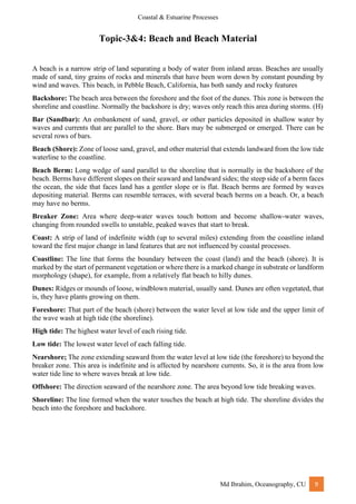 Coastal & Estuarine Processes
Md Ibrahim, Oceanography, CU 9
Topic-3&4: Beach and Beach Material
A beach is a narrow strip of land separating a body of water from inland areas. Beaches are usually
made of sand, tiny grains of rocks and minerals that have been worn down by constant pounding by
wind and waves. This beach, in Pebble Beach, California, has both sandy and rocky features
Backshore: The beach area between the foreshore and the foot of the dunes. This zone is between the
shoreline and coastline. Normally the backshore is dry; waves only reach this area during storms. (H)
Bar (Sandbar): An embankment of sand, gravel, or other particles deposited in shallow water by
waves and currents that are parallel to the shore. Bars may be submerged or emerged. There can be
several rows of bars.
Beach (Shore): Zone of loose sand, gravel, and other material that extends landward from the low tide
waterline to the coastline.
Beach Berm: Long wedge of sand parallel to the shoreline that is normally in the backshore of the
beach. Berms have different slopes on their seaward and landward sides; the steep side of a berm faces
the ocean, the side that faces land has a gentler slope or is flat. Beach berms are formed by waves
depositing material. Berms can resemble terraces, with several beach berms on a beach. Or, a beach
may have no berms.
Breaker Zone: Area where deep-water waves touch bottom and become shallow-water waves,
changing from rounded swells to unstable, peaked waves that start to break.
Coast: A strip of land of indefinite width (up to several miles) extending from the coastline inland
toward the first major change in land features that are not influenced by coastal processes.
Coastline: The line that forms the boundary between the coast (land) and the beach (shore). It is
marked by the start of permanent vegetation or where there is a marked change in substrate or landform
morphology (shape), for example, from a relatively flat beach to hilly dunes.
Dunes: Ridges or mounds of loose, windblown material, usually sand. Dunes are often vegetated, that
is, they have plants growing on them.
Foreshore: That part of the beach (shore) between the water level at low tide and the upper limit of
the wave wash at high tide (the shoreline).
High tide: The highest water level of each rising tide.
Low tide: The lowest water level of each falling tide.
Nearshore; The zone extending seaward from the water level at low tide (the foreshore) to beyond the
breaker zone. This area is indefinite and is affected by nearshore currents. So, it is the area from low
water tide line to where waves break at low tide.
Offshore: The direction seaward of the nearshore zone. The area beyond low tide breaking waves.
Shoreline: The line formed when the water touches the beach at high tide. The shoreline divides the
beach into the foreshore and backshore.
 