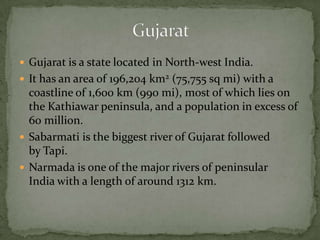  Gujarat is a state located in North-west India.
 It has an area of 196,204 km2 (75,755 sq mi) with a
coastline of 1,600 km (990 mi), most of which lies on
the Kathiawar peninsula, and a population in excess of
60 million.
 Sabarmati is the biggest river of Gujarat followed
by Tapi.
 Narmada is one of the major rivers of peninsular
India with a length of around 1312 km.
 