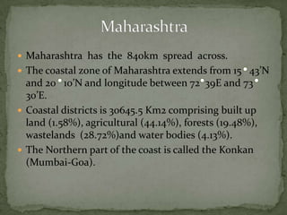  Maharashtra has the 840km spread across.
 The coastal zone of Maharashtra extends from 15 43’N
and 20 10’N and longitude between 72 39E and 73
30’E.
 Coastal districts is 30645.5 Km2 comprising built up
land (1.58%), agricultural (44.14%), forests (19.48%),
wastelands (28.72%)and water bodies (4.13%).
 The Northern part of the coast is called the Konkan
(Mumbai-Goa).
 