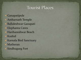  Ganapatipule
 Ambarnath Temple
 Ballaleshwar Ganapati
 Elephanta Caves
 Harihareshwar Beach
 Kashid
 Karnala Bird Sanctuary
 Matheran
 Sindhugurg Fort
 