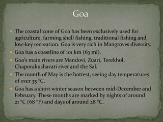  The coastal zone of Goa has been exclusively used for
agriculture, farming shell fishing, traditional fishing and
low-key recreation. Goa is very rich in Mangroves diversity.
 Goa has a coastline of 101 km (63 mi).
 Goa's main rivers are Mandovi, Zuari, Terekhol,
Chaporakushavati river and the Sal.
 The month of May is the hottest, seeing day temperatures
of over 35 °C.
 Goa has a short winter season between mid-December and
February. These months are marked by nights of around
21 °C (68 °F) and days of around 28 °C.
 