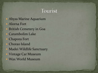  Abyss Marine Aquarium
 Alorna Fort
 British Cemetery in Goa
 Carambolim Lake
 Chapora Fort
 Chorao Island
 Madei Wildlife Sanctuary
 Vintage Car Museum
 Wax World Museum
 