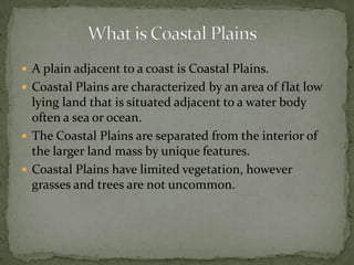  A plain adjacent to a coast is Coastal Plains.
 Coastal Plains are characterized by an area of flat low
lying land that is situated adjacent to a water body
often a sea or ocean.
 The Coastal Plains are separated from the interior of
the larger land mass by unique features.
 Coastal Plains have limited vegetation, however
grasses and trees are not uncommon.
 