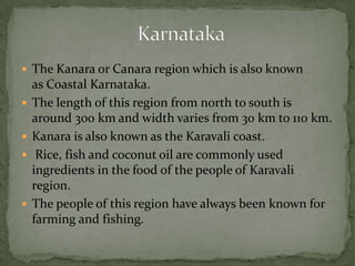 The Kanara or Canara region which is also known
as Coastal Karnataka.
 The length of this region from north to south is
around 300 km and width varies from 30 km to 110 km.
 Kanara is also known as the Karavali coast.
 Rice, fish and coconut oil are commonly used
ingredients in the food of the people of Karavali
region.
 The people of this region have always been known for
farming and fishing.
 