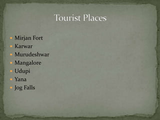  Mirjan Fort
 Karwar
 Murudeshwar
 Mangalore
 Udupi
 Yana
 Jog Falls
 