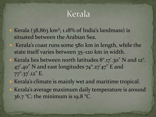  Kerala (38,863 km²; 1.18% of India’s landmass) is
situated between the Arabian Sea.
 Kerala’s coast runs some 580 km in length, while the
state itself varies between 35–120 km in width.
 Kerala lies between north latitudes 8°.17'.30" N and 12°.
47'.40" N and east longitudes 74°.27'47" E and
77°.37'.12" E.
 Kerala’s climate is mainly wet and maritime tropical.
 Kerala’s average maximum daily temperature is around
36.7 °C; the minimum is 19.8 °C.
 