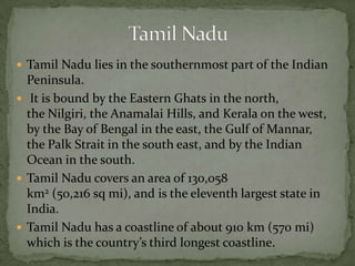  Tamil Nadu lies in the southernmost part of the Indian
Peninsula.
 It is bound by the Eastern Ghats in the north,
the Nilgiri, the Anamalai Hills, and Kerala on the west,
by the Bay of Bengal in the east, the Gulf of Mannar,
the Palk Strait in the south east, and by the Indian
Ocean in the south.
 Tamil Nadu covers an area of 130,058
km2 (50,216 sq mi), and is the eleventh largest state in
India.
 Tamil Nadu has a coastline of about 910 km (570 mi)
which is the country’s third longest coastline.
 