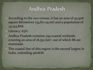  According to the 2011 census, it has an area of 92,906
square kilometres (35,871 sq mi) and a population of
34,193,868.
 Literacy: 63%
 Andhra Pradesh contains 259 coastal wetlands,
covering an area of 18,552 km2, out of which 88 are
manmade.
 The coastal line of this region is the second largest in
India, extending 960KM.
 