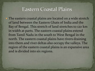  The eastern coastal plains are located on a wide stretch
of land between the Eastern Ghats of India and the
Bay of Bengal. This stretch of land stretches to 120 km
in width at parts. The eastern coastal plains extend
from Tamil Nadu in the south to West Bengal in the
north. The eastern coastal plains have rivers draining
into them and river deltas also occupy the valleys. The
region of the eastern coastal plains is an expansive area
and is divided into six regions.
 