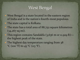  West Bengal is a state located in the eastern region
of India and is the nation's fourth-most populous.
 The state capital is Kolkata.
 The state has a total area of 88,752 square kilometres
(34,267 sq mi).
 This region contains Sandakfu (3,636 m or 11,929 ft)—
the highest peak of the state.
 The highest day temperature ranging from 38
°C (100 °F) to 45 °C (113 °F).
 