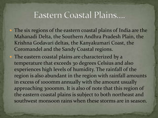  The six regions of the eastern coastal plains of India are the
Mahanadi Delta, the Southern Andhra Pradesh Plain, the
Krishna Godavari deltas, the Kanyakumari Coast, the
Coromandel and the Sandy Coastal regions.
 The eastern coastal plains are characterized by a
temperature that exceeds 30 degrees Celsius and also
experiences high levels of humidity. The rainfall of the
region is also abundant in the region with rainfall amounts
in excess of 1000mm annually with the amount usually
approaching 3000mm. It is also of note that this region of
the eastern coastal plains is subject to both northeast and
southwest monsoon rains when these storms are in season.
 