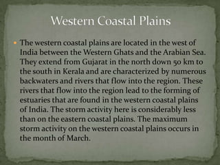  The western coastal plains are located in the west of
India between the Western Ghats and the Arabian Sea.
They extend from Gujarat in the north down 50 km to
the south in Kerala and are characterized by numerous
backwaters and rivers that flow into the region. These
rivers that flow into the region lead to the forming of
estuaries that are found in the western coastal plains
of India. The storm activity here is considerably less
than on the eastern coastal plains. The maximum
storm activity on the western coastal plains occurs in
the month of March.
 