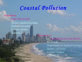 Coastal Pollution S.MUTHUSAMY  M.phil, Applied Geology, Madras University Guindy campus Chennai-25   Presented by, Submitted to:   Dr.  R.R.KRISHANAMURTHY, READER, Department of Applied Geology, Madras university Guindy Campus Chennai-25 