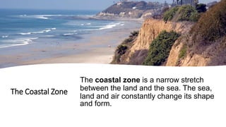 The Coastal Zone
The coastal zone is a narrow stretch
between the land and the sea. The sea,
land and air constantly change its shape
and form.
 