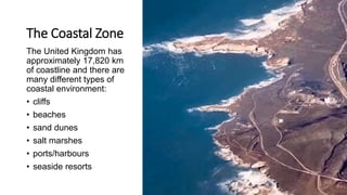 The Coastal Zone
The United Kingdom has
approximately 17,820 km
of coastline and there are
many different types of
coastal environment:
• cliffs
• beaches
• sand dunes
• salt marshes
• ports/harbours
• seaside resorts
 