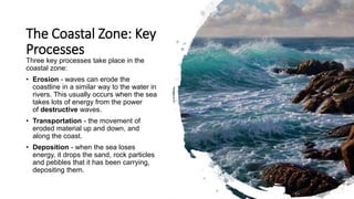 The Coastal Zone: Key
Processes
Three key processes take place in the
coastal zone:
• Erosion - waves can erode the
coastline in a similar way to the water in
rivers. This usually occurs when the sea
takes lots of energy from the power
of destructive waves.
• Transportation - the movement of
eroded material up and down, and
along the coast.
• Deposition - when the sea loses
energy, it drops the sand, rock particles
and pebbles that it has been carrying,
depositing them.
 