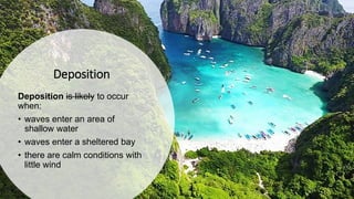 Deposition
Deposition is likely to occur
when:
• waves enter an area of
shallow water
• waves enter a sheltered bay
• there are calm conditions with
little wind
 