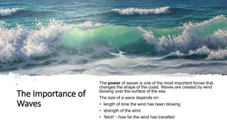 The Importance of
Waves
The power of waves is one of the most important forces that
changes the shape of the coast. Waves are created by wind
blowing over the surface of the sea.
The size of a wave depends on:
• length of time the wind has been blowing
• strength of the wind
• 'fetch' - how far the wind has travelled
 