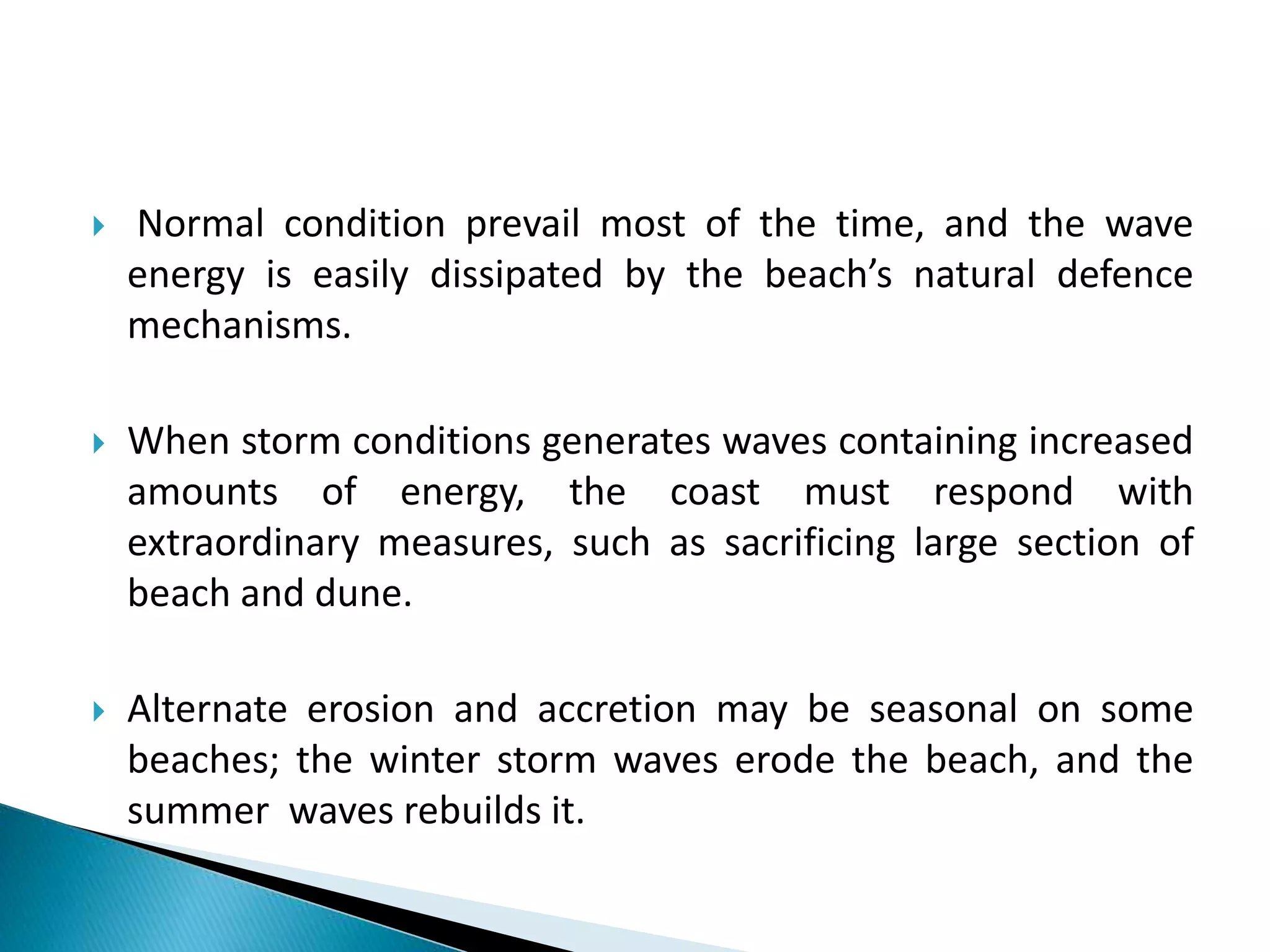  Normal condition prevail most of the time, and the wave
energy is easily dissipated by the beach’s natural defence
mechanisms.
 When storm conditions generates waves containing increased
amounts of energy, the coast must respond with
extraordinary measures, such as sacrificing large section of
beach and dune.
 Alternate erosion and accretion may be seasonal on some
beaches; the winter storm waves erode the beach, and the
summer waves rebuilds it.
 