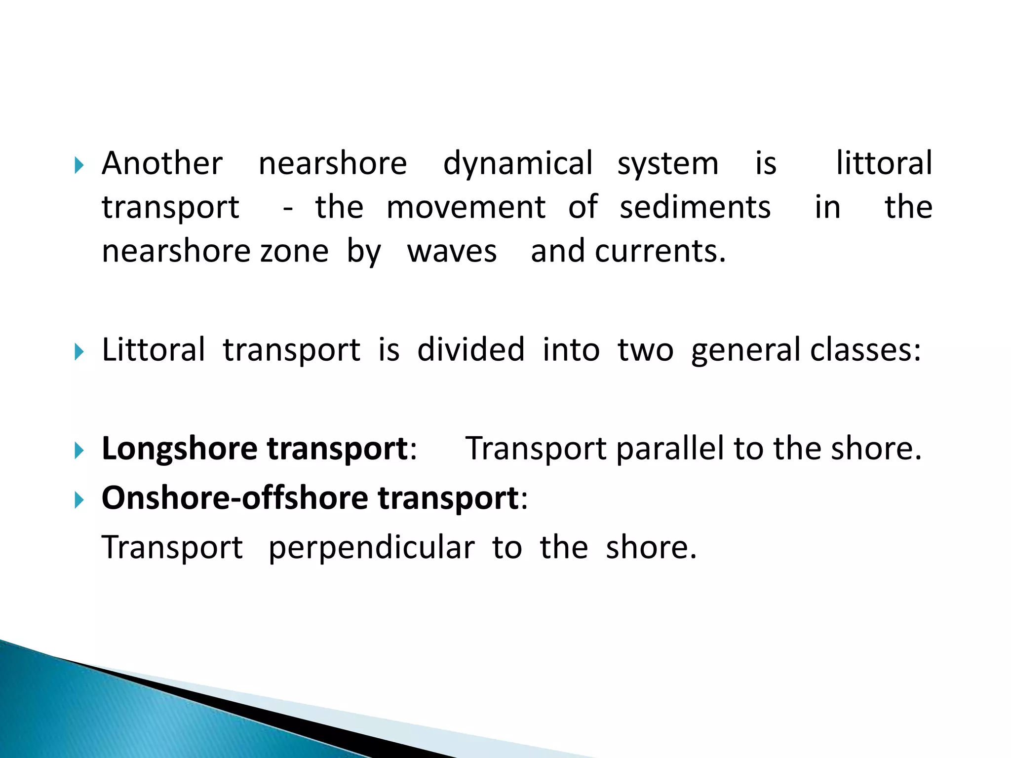  Another nearshore dynamical system is littoral
transport - the movement of sediments in the
nearshore zone by waves and currents.
 Littoral transport is divided into two general classes:
 Longshore transport: Transport parallel to the shore.
 Onshore-offshore transport:
Transport perpendicular to the shore.
 