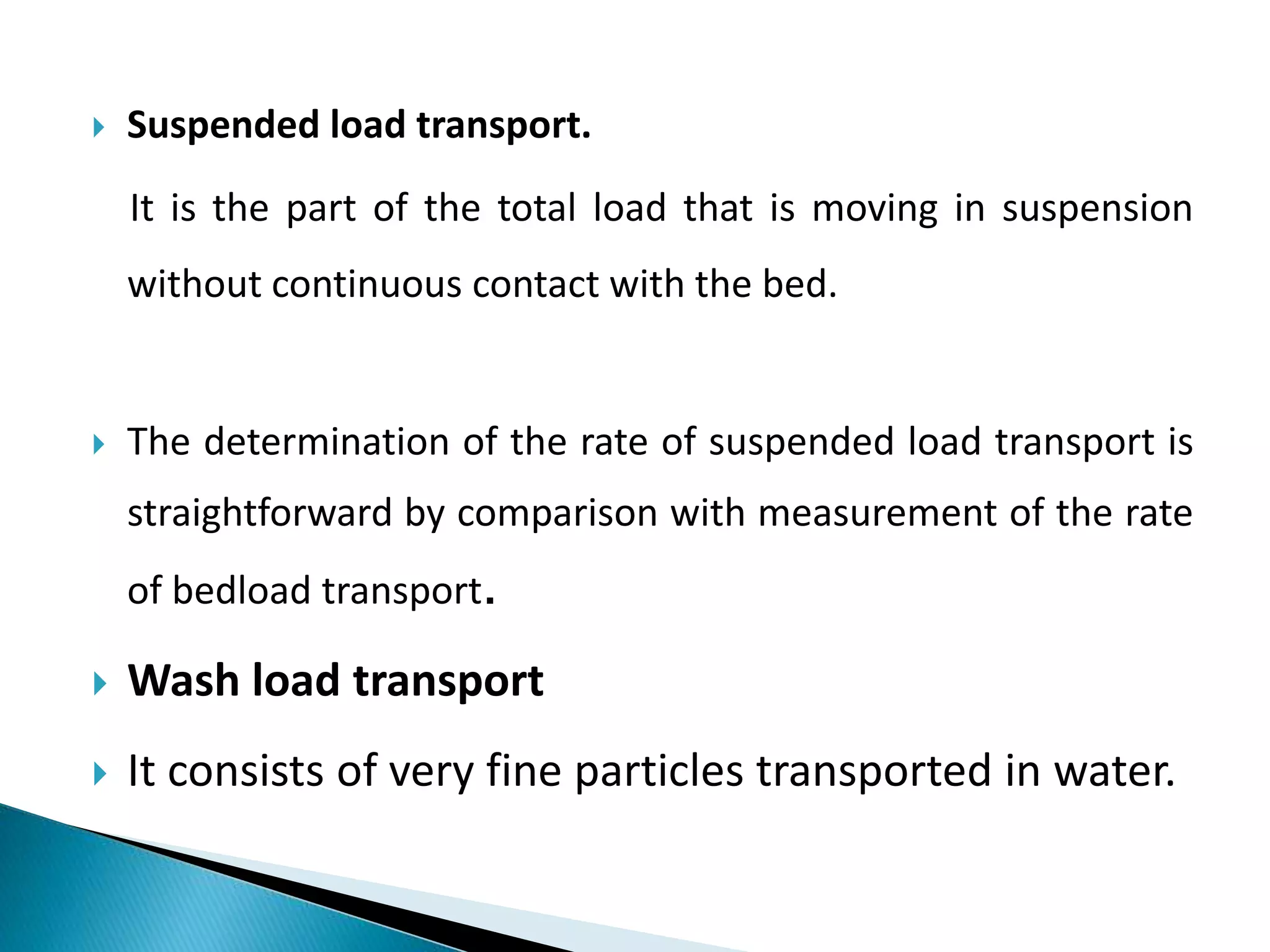  Suspended load transport.
It is the part of the total load that is moving in suspension
without continuous contact with the bed.
 The determination of the rate of suspended load transport is
straightforward by comparison with measurement of the rate
of bedload transport.
 Wash load transport
 It consists of very fine particles transported in water.
 