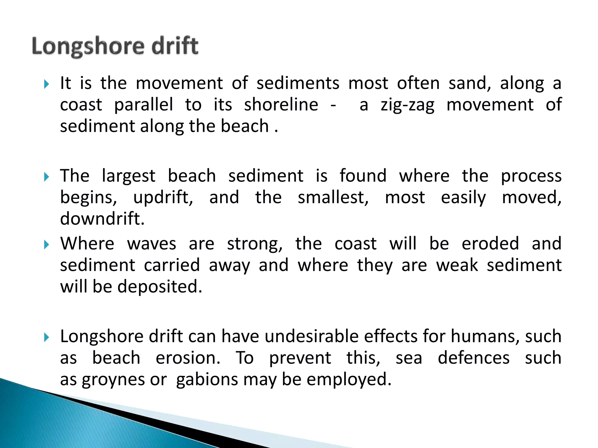  It is the movement of sediments most often sand, along a
coast parallel to its shoreline - a zig-zag movement of
sediment along the beach .
 The largest beach sediment is found where the process
begins, updrift, and the smallest, most easily moved,
downdrift.
 Where waves are strong, the coast will be eroded and
sediment carried away and where they are weak sediment
will be deposited.
 Longshore drift can have undesirable effects for humans, such
as beach erosion. To prevent this, sea defences such
as groynes or gabions may be employed.
 