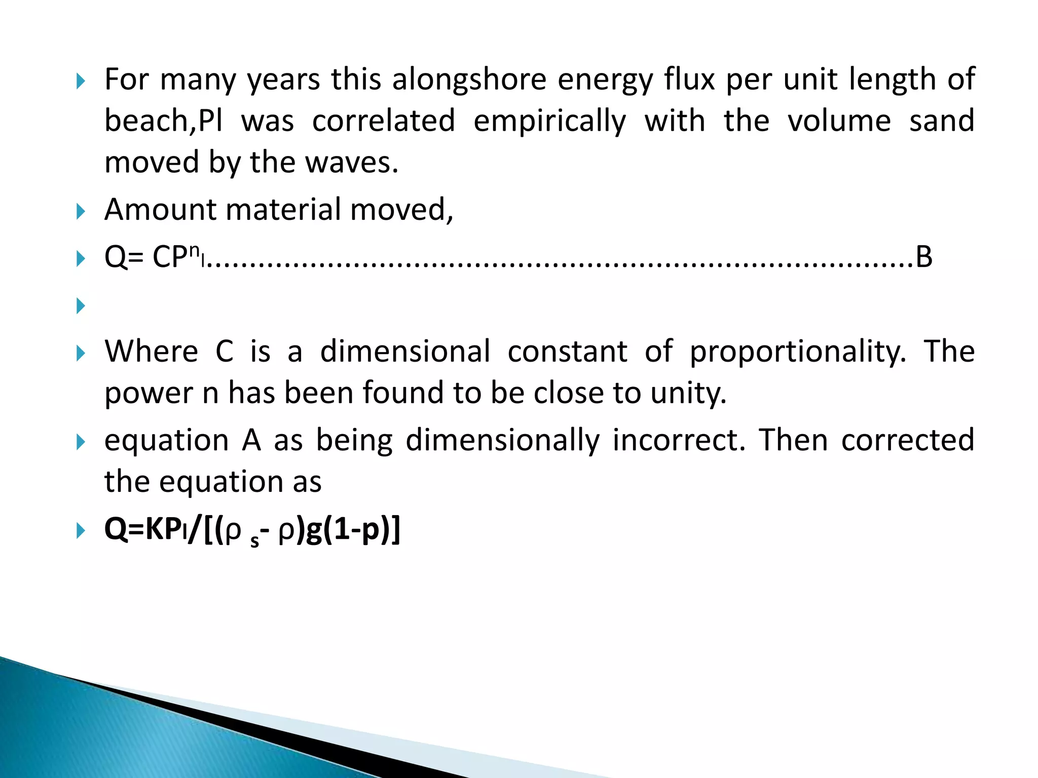  For many years this alongshore energy flux per unit length of
beach,Pl was correlated empirically with the volume sand
moved by the waves.
 Amount material moved,
 Q= CPnl..................................................................................B

 Where C is a dimensional constant of proportionality. The
power n has been found to be close to unity.
 equation A as being dimensionally incorrect. Then corrected
the equation as
 Q=KPl/[(ρ s- ρ)g(1-p)]
 
