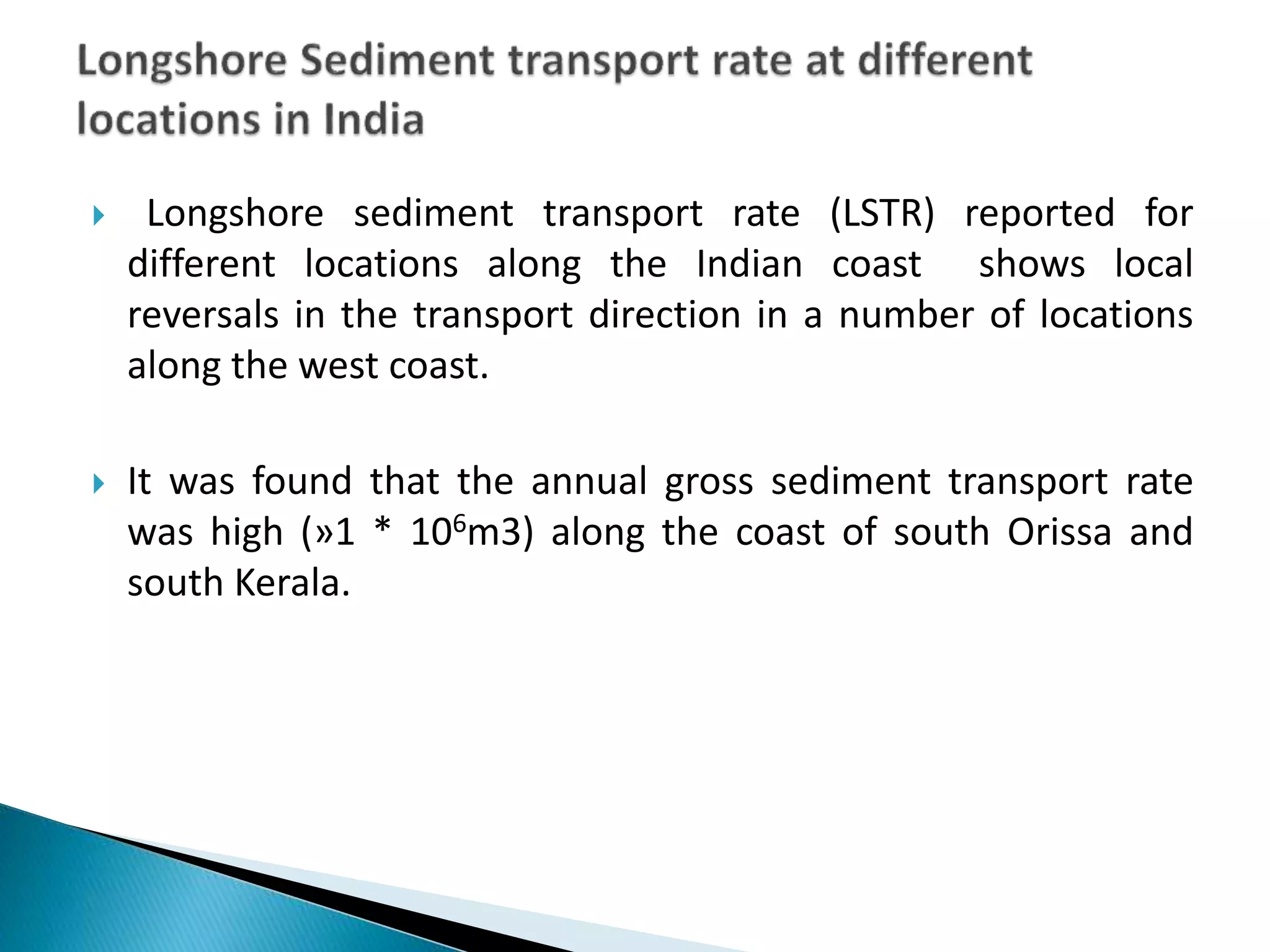  Longshore sediment transport rate (LSTR) reported for
different locations along the Indian coast shows local
reversals in the transport direction in a number of locations
along the west coast.
 It was found that the annual gross sediment transport rate
was high (»1 * 106m3) along the coast of south Orissa and
south Kerala.
 
