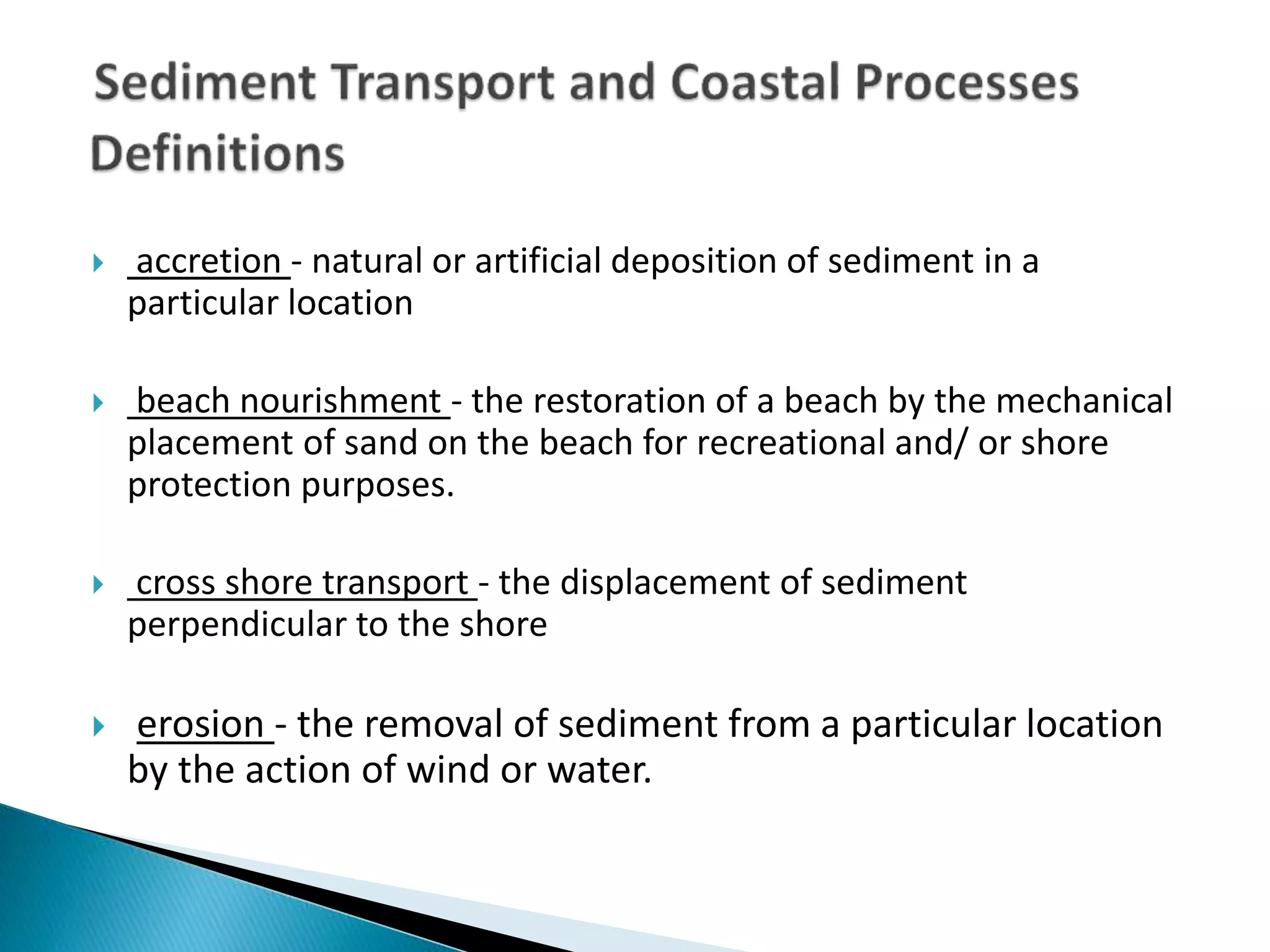  accretion - natural or artificial deposition of sediment in a
particular location
 beach nourishment - the restoration of a beach by the mechanical
placement of sand on the beach for recreational and/ or shore
protection purposes.
 cross shore transport - the displacement of sediment
perpendicular to the shore
 erosion - the removal of sediment from a particular location
by the action of wind or water.
 