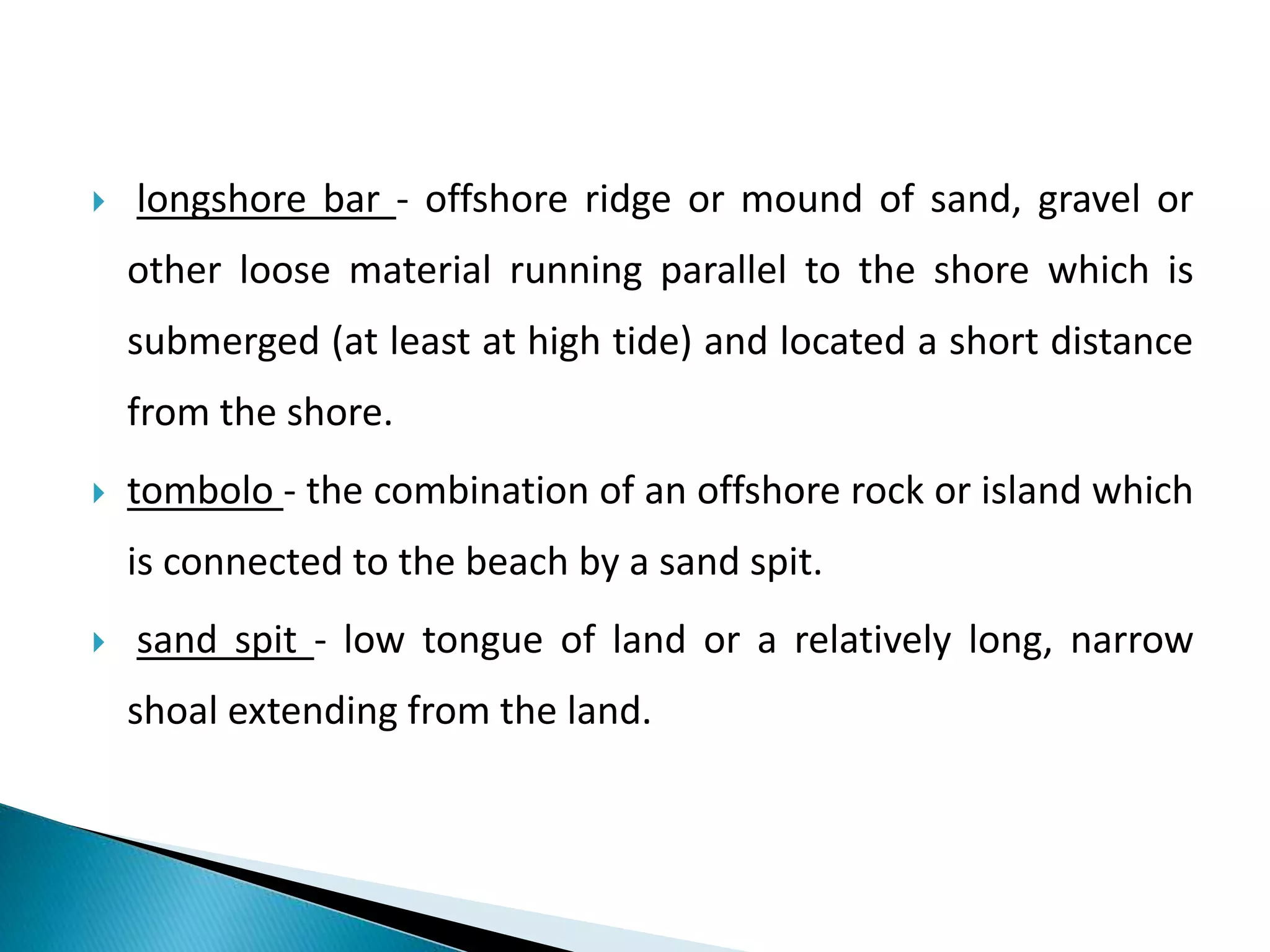  longshore bar - offshore ridge or mound of sand, gravel or
other loose material running parallel to the shore which is
submerged (at least at high tide) and located a short distance
from the shore.
 tombolo - the combination of an offshore rock or island which
is connected to the beach by a sand spit.
 sand spit - low tongue of land or a relatively long, narrow
shoal extending from the land.
 