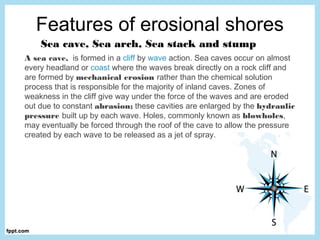 Features of erosional shores
Sea cave, Sea arch, Sea stack and stump
A sea cave,  is formed in a cliff by wave action. Sea caves occur on almost
every headland or coast where the waves break directly on a rock cliff and
are formed by mechanical erosion rather than the chemical solution
process that is responsible for the majority of inland caves. Zones of
weakness in the cliff give way under the force of the waves and are eroded
out due to constant abrasion; these cavities are enlarged by the hydraulic
pressure built up by each wave. Holes, commonly known as blowholes,
may eventually be forced through the roof of the cave to allow the pressure
created by each wave to be released as a jet of spray.
 