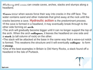 Weathering and erosion can create caves, arches, stacks and stumps along a
headland.
•Caves occur when waves force their way into cracks in the cliff face. The
water contains sand and other materials that grind away at the rock until the
cracks become a cave. Hydraulic action is the predominant process.
•If the cave is formed in a headland, it may eventually break through to the
other side forming an arch.
•The arch will gradually become bigger until it can no longer support the top of
the arch. When the arch collapses, it leaves the headland on one side and
a stack (a tall column of rock) on the other.
•The stack will be attacked at the base in the same way that a wave-cut notch
is formed. This weakens the structure and it will eventually collapse to form
a stump.
•One of the best examples in Britain is Old Harry Rocks, a stack found off a
headland in the Isle of Purbeck.
 