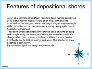 Features of depositional shores
A spit is a permanent landform resulting from marine deposition.
It is a long, narrow ridge of sand or shingle, with one end
attached to the land, and the other projecting at a narrow angle
either into the sea or across a river estuary. Many spits have a
hooked or curved end.
They form where longshore drift moves large amounts of sand
and shingle along the coast, and where the coastline suddenly
changes direction to leave a shallow, sheltered area of water.
Eventually due to lack of energy and wave, this sheltered area
becomes a salt marsh.
Eg- Mudeford Spit from Hengistbury Head, UK
 