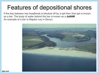Features of depositional shores
If the bay between two headlands is blocked off by a spit then that spit is known
as a bar. The body of water behind the bar is known as a lagoon.
An example of a bar is Slapton Ley in Devon.
 
