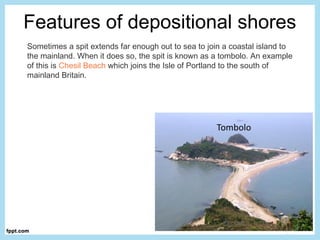 Features of depositional shores
Sometimes a spit extends far enough out to sea to join a coastal island to
the mainland. When it does so, the spit is known as a tombolo. An example
of this is Chesil Beach which joins the Isle of Portland to the south of
mainland Britain.
 