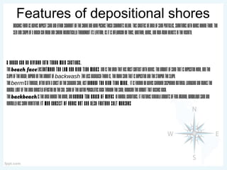Features of depositional shores
Beachesformaswavesdepositsandandothersedimentontheshoreandwindpushesthesesedimentsinland.Thiscreatesanareaofsandparticles,sometimeswithdunesbehindthem.The
sizeandshapeofabeachcangrowandshrinkdramaticallythroughoutitslifetime,asitisinfluencedbytides,weather,winds,andman-madeobjectsinthevicinity.
A beach can be divided into three main sections.
Thebeach faceliesbetween the low and high tide marks andistheareathathasmostcontactwithwaves.Theamountofsandthatisdepositedhere,andthe
slopeofthebeach,dependontheamountofbackwash.Thelessbackwashthereis,themoresandthatisdepositedandthesteepertheslope.
Thebermisaterrace,oftenwithacrestontheseawardside,justbeyond the high tide mark. Itisformedbywavescarryingsuspendedmateriallandwardandmarksthe
normallimitoftheareadirectlyaffectedbythesea.Someofthewaterpercolatesbackthroughthesand,reducingtheamountthatwashesback.
Thebackbeachistheareabehindtheberm,andbeyond the reach of waves innormalconditions.Itfeaturesvariableamountsoffine-grained,windblownsandand
normallyhassomevegetation.It may consist of dunes but can also feature salt marshes
 