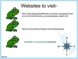 Websites to visit-
http://www.geographyalltheway.com/igcse_geography/natur
al_environments/marine_processes/igcse_coasts.htm
http://revisionworld.com/gcse-revision/geography
www.bbc.co.uk/schools/gcsebitesize
 