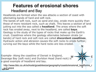 Features of erosional shores
Headland and Bay
Headlands are formed when the sea attacks a section of coast with
alternating bands of hard and soft rock.
The bands of soft rock, such as sand and clay, erode more quickly than
those of more resistant rock, such as chalk. This leaves a section of land
jutting out into the sea called a headland. The areas where the soft
rock has eroded away, next to the headland, are called bays.
Geology is the study of the types of rocks that make up the Earth's
crust. Coastlines where the geology alternates between strata (or
bands) of hard rock and soft rock are called discordant coastlines.
Hydraulic action and abrasion causes the soft rocks to erode further,
curving out the bays while the hard rocks are less eroded.
http://www.bbc.co.uk/schools/gcsebitesize/geography/coasts/erosional_landforms_r
ev2.shtml
Example- Along the coastline of Dorset in England,
Swanage Bay (soft rock) and Durlston Head (hard rock) is
a good example of headland and bay.
 