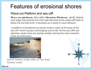 Features of erosional shores
Wave-cut Platform and sea cliff
Wave-cut platform, also called Abrasion Platform,  gently sloping
rock ledge that extends from the high-tide level at the steep-cliff base to
below the low-tide level. It develops as a result of wave abrasion
 A platform is broadened as waves erode a notch at the base of the
sea cliff, which causes overhanging rock to fall. As the sea cliffs are
attacked, weak rocks are quickly eroded, leaving the more resistant
rocks as protrusions. 
Seven Sisters chalk cliffs on the East
Sussex coast
 