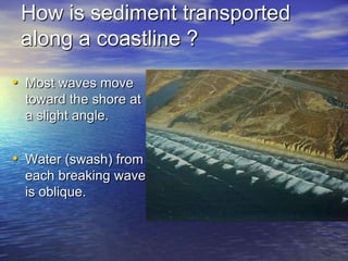 How is sediment transported
 along a coastline ?
• Most waves move
 toward the shore at
 a slight angle.


• Water (swash) from
 each breaking wave
 is oblique.
 