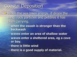 Coastal Deposition
• When the sea loses energy, it drops the
 sand, rock particles and pebbles it has
 been carrying.
  – when the swash is stronger than the
    backwash
  – waves enter an area of shallow water
  – waves enter a sheltered area, eg a cove
    or bay.
  – there is little wind
  – there is a good supply of material.
 