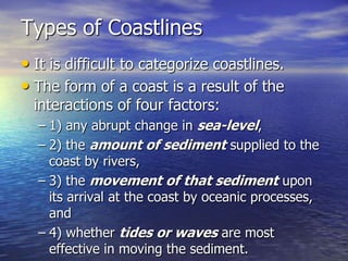 Types of Coastlines
• It is difficult to categorize coastlines.
• The form of a coast is a result of the
  interactions of four factors:
  – 1) any abrupt change in sea-level,
  – 2) the amount of sediment supplied to the
    coast by rivers,
  – 3) the movement of that sediment upon
    its arrival at the coast by oceanic processes,
    and
  – 4) whether tides or waves are most
    effective in moving the sediment.
 