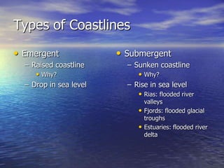 Types of Coastlines
• Emergent              • Submergent
  – Raised coastline      – Sunken coastline
     • Why?                  • Why?
  – Drop in sea level     – Rise in sea level
                             • Rias: flooded river
                                valleys
                              • Fjords: flooded glacial
                                troughs
                              • Estuaries: flooded river
                                delta
 