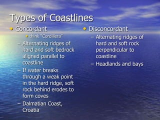 Types of Coastlines
• Concordant                  • Disconcordant
      • think “Cordillera”      – Alternating ridges of
  – Alternating ridges of         hard and soft rock
    hard and soft bedrock         perpendicular to
    aligned parallel to           coastline
    coastline                   – Headlands and bays
  – If water breaks
    through a weak point
    in the hard ridge, soft
    rock behind erodes to
    form coves
  – Dalmatian Coast,
    Croatia
 
