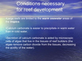 Conditions necessary
         for reef development
•Large reefs are limited to the warm seawater areas of
the tropics.

•Calcium carbonate is easier to precipitate in warm water
than in cold water.

•Secretion of calcium carbonate is aided by microscopic
cells of algae that live in the tissues of reef builders (the
algae remove carbon dioxide from the tissues, decreasing
the acidity of the water).
 