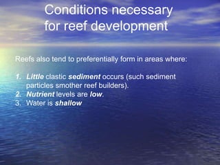 Conditions necessary
         for reef development

Reefs also tend to preferentially form in areas where:

1. Little clastic sediment occurs (such sediment
   particles smother reef builders).
2. Nutrient levels are low.
3. Water is shallow
 